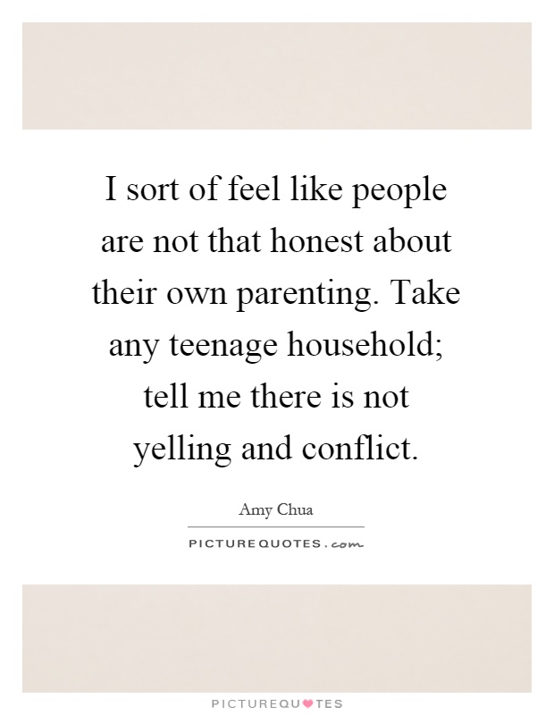 I sort of feel like people are not that honest about their own parenting. Take any teenage household; tell me there is not yelling and conflict Picture Quote #1
