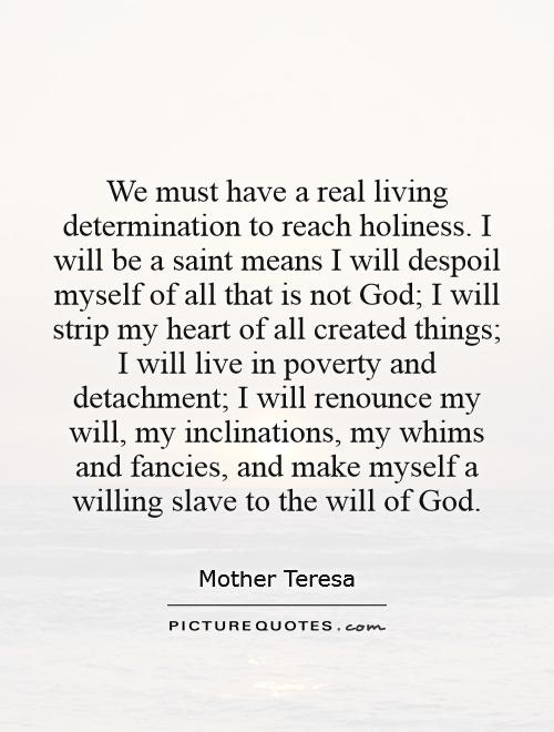 We must have a real living determination to reach holiness. I will be a saint means I will despoil myself of all that is not God; I will strip my heart of all created things; I will live in poverty and detachment; I will renounce my will, my inclinations, my whims and fancies, and make myself a willing slave to the will of God Picture Quote #1
