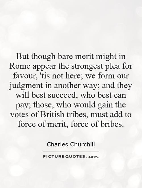 But though bare merit might in Rome appear the strongest plea for favour, 'tis not here; we form our judgment in another way; and they will best succeed, who best can pay; those, who would gain the votes of British tribes, must add to force of merit, force of bribes Picture Quote #1