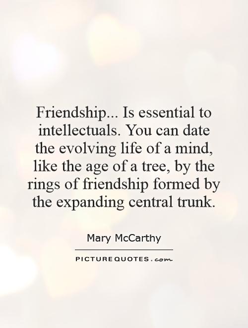 Friendship... Is essential to intellectuals. You can date the evolving life of a mind, like the age of a tree, by the rings of friendship formed by the expanding central trunk Picture Quote #1