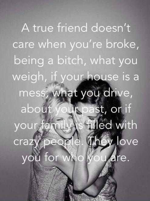 A true friend doesn't care when you're broke, being a bitch, what you weigh, if your house is a mess, what you drive, about your past, or if your family is filled with crazy people. They love you for who you are Picture Quote #1