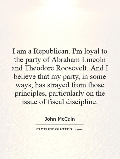 I am a Republican. I'm loyal to the party of Abraham Lincoln and Theodore Roosevelt. And I believe that my party, in some ways, has strayed from those principles, particularly on the issue of fiscal discipline Picture Quote #1
