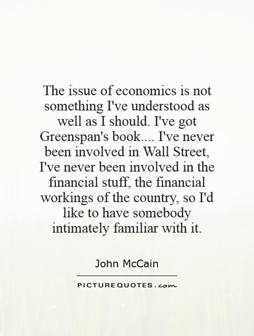 The issue of economics is not something I've understood as well as I should. I've got Greenspan's book.... I've never been involved in Wall Street, I've never been involved in the financial stuff, the financial workings of the country, so I'd like to have somebody intimately familiar with it Picture Quote #1