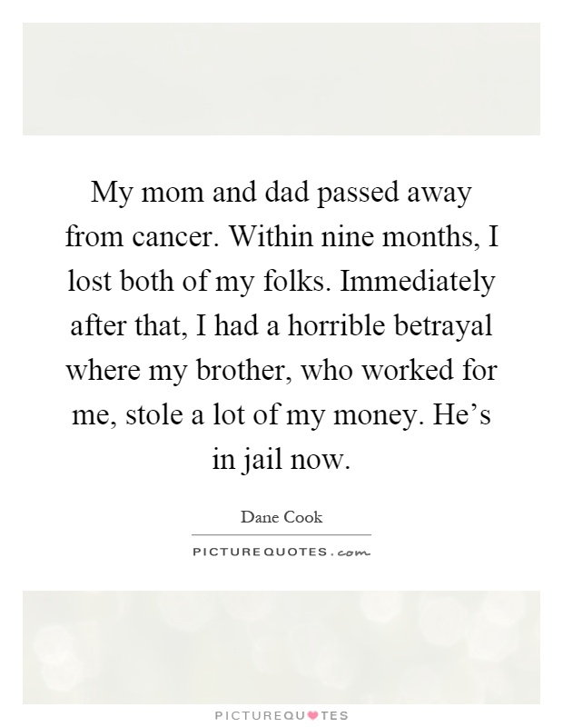 My mom and dad passed away from cancer. Within nine months, I lost both of my folks. Immediately after that, I had a horrible betrayal where my brother, who worked for me, stole a lot of my money. He’s in jail now Picture Quote #1