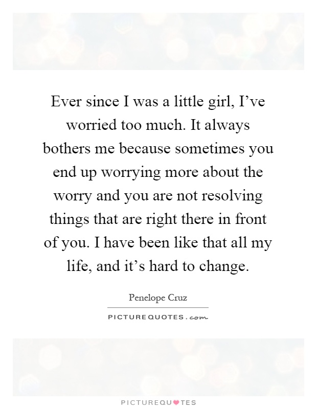 Ever since I was a little girl, I’ve worried too much. It always bothers me because sometimes you end up worrying more about the worry and you are not resolving things that are right there in front of you. I have been like that all my life, and it’s hard to change Picture Quote #1