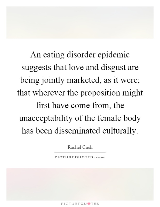 An eating disorder epidemic suggests that love and disgust are being jointly marketed, as it were; that wherever the proposition might first have come from, the unacceptability of the female body has been disseminated culturally Picture Quote #1