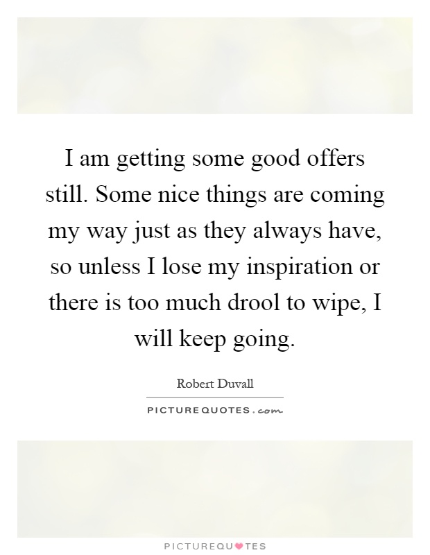 I am getting some good offers still. Some nice things are coming my way just as they always have, so unless I lose my inspiration or there is too much drool to wipe, I will keep going Picture Quote #1