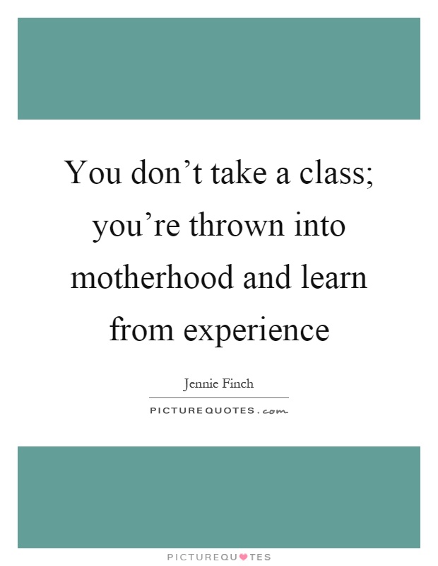 You don’t take a class; you’re thrown into motherhood and learn from experience Picture Quote #1