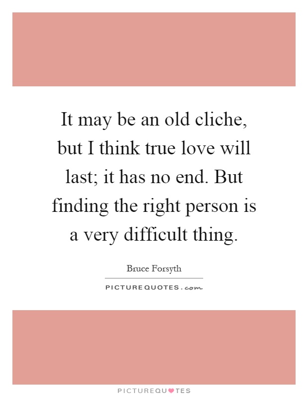 It may be an old cliche, but I think true love will last; it has no end. But finding the right person is a very difficult thing Picture Quote #1