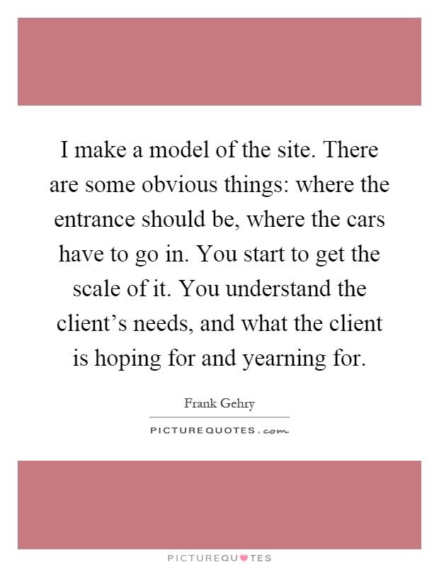 I make a model of the site. There are some obvious things: where the entrance should be, where the cars have to go in. You start to get the scale of it. You understand the client’s needs, and what the client is hoping for and yearning for Picture Quote #1