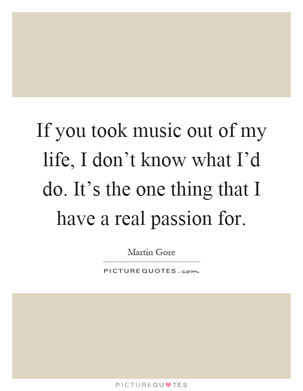 If you took music out of my life, I don’t know what I’d do. It’s the one thing that I have a real passion for Picture Quote #1