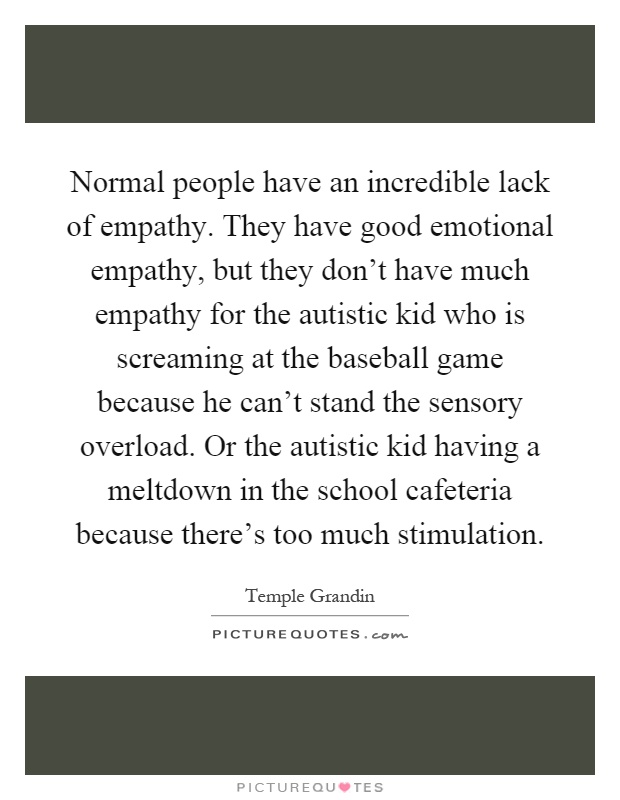 Normal people have an incredible lack of empathy. They have good emotional empathy, but they don’t have much empathy for the autistic kid who is screaming at the baseball game because he can’t stand the sensory overload. Or the autistic kid having a meltdown in the school cafeteria because there’s too much stimulation Picture Quote #1