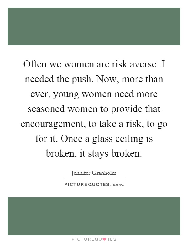 Often we women are risk averse. I needed the push. Now, more than ever, young women need more seasoned women to provide that encouragement, to take a risk, to go for it. Once a glass ceiling is broken, it stays broken Picture Quote #1