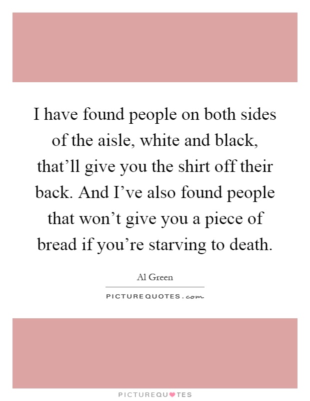 I have found people on both sides of the aisle, white and black, that’ll give you the shirt off their back. And I’ve also found people that won’t give you a piece of bread if you’re starving to death Picture Quote #1