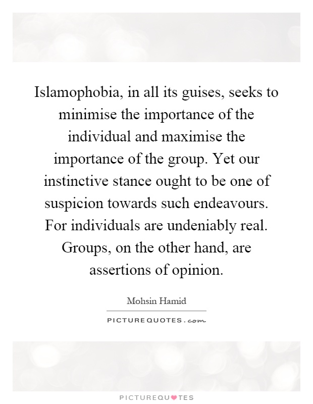Islamophobia, in all its guises, seeks to minimise the importance of the individual and maximise the importance of the group. Yet our instinctive stance ought to be one of suspicion towards such endeavours. For individuals are undeniably real. Groups, on the other hand, are assertions of opinion Picture Quote #1