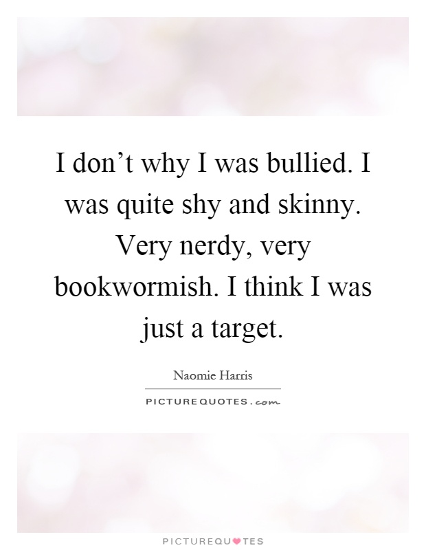 I don’t why I was bullied. I was quite shy and skinny. Very nerdy, very bookwormish. I think I was just a target Picture Quote #1