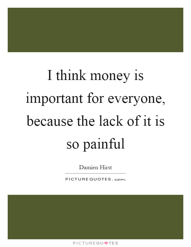 I think money is important for everyone, because the lack of it is so painful Picture Quote #1