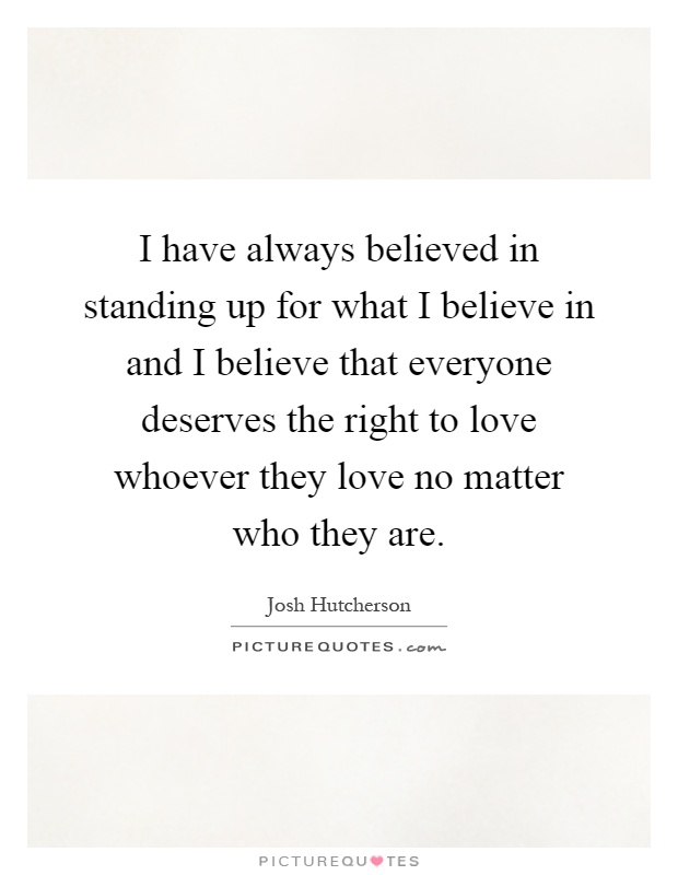 I have always believed in standing up for what I believe in and I believe that everyone deserves the right to love whoever they love no matter who they are Picture Quote #1