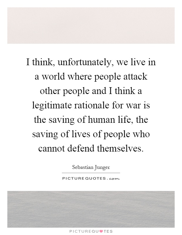 I think, unfortunately, we live in a world where people attack other people and I think a legitimate rationale for war is the saving of human life, the saving of lives of people who cannot defend themselves Picture Quote #1