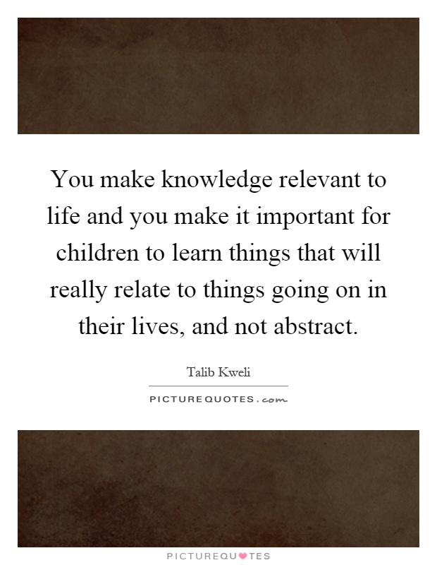 You make knowledge relevant to life and you make it important for children to learn things that will really relate to things going on in their lives, and not abstract Picture Quote #1