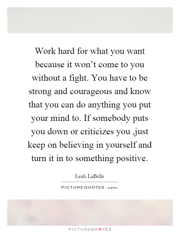Work hard for what you want because it won't come to you without a fight. You have to be strong and courageous and know that you can do anything you put your mind to. If somebody puts you down or criticizes you,just keep on believing in yourself and turn it in to something positive Picture Quote #1