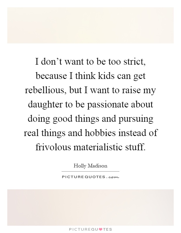 I don’t want to be too strict, because I think kids can get rebellious, but I want to raise my daughter to be passionate about doing good things and pursuing real things and hobbies instead of frivolous materialistic stuff Picture Quote #1