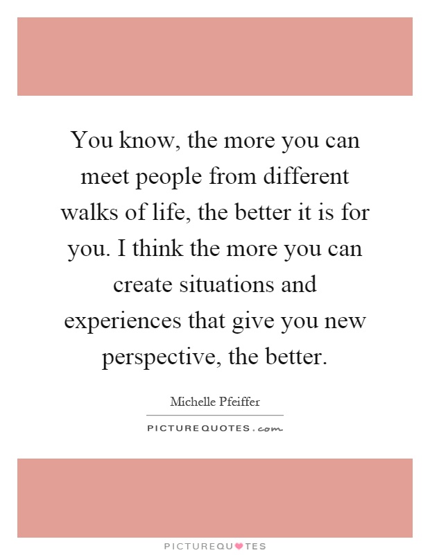 You know, the more you can meet people from different walks of life, the better it is for you. I think the more you can create situations and experiences that give you new perspective, the better Picture Quote #1