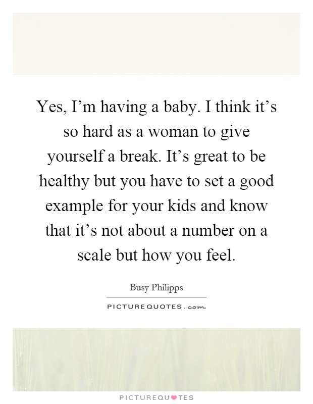 Yes, I’m having a baby. I think it’s so hard as a woman to give yourself a break. It’s great to be healthy but you have to set a good example for your kids and know that it’s not about a number on a scale but how you feel Picture Quote #1