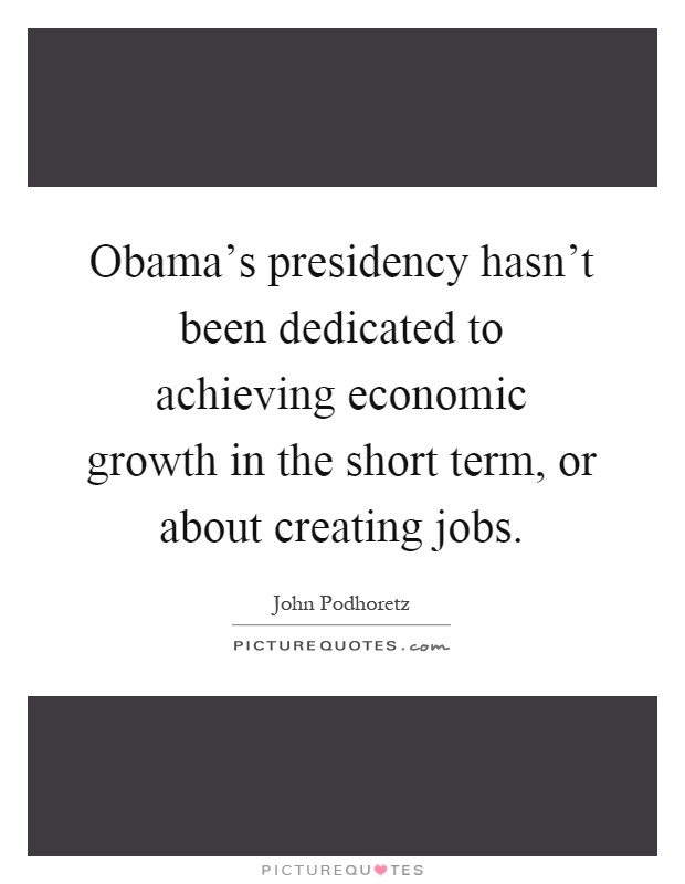Obama’s presidency hasn’t been dedicated to achieving economic growth in the short term, or about creating jobs Picture Quote #1
