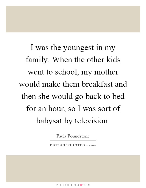I was the youngest in my family. When the other kids went to school, my mother would make them breakfast and then she would go back to bed for an hour, so I was sort of babysat by television Picture Quote #1