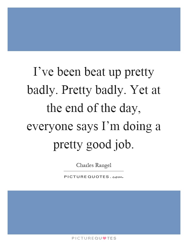 I’ve been beat up pretty badly. Pretty badly. Yet at the end of the day, everyone says I’m doing a pretty good job Picture Quote #1