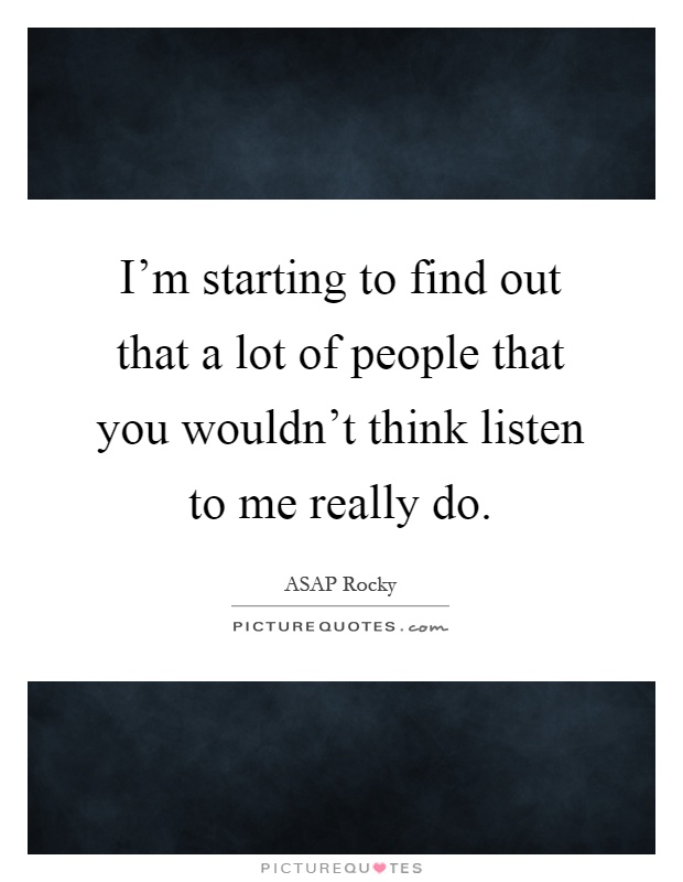 I’m starting to find out that a lot of people that you wouldn’t think listen to me really do Picture Quote #1