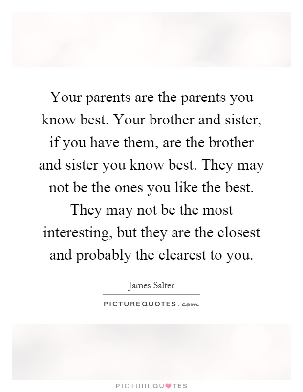 Your parents are the parents you know best. Your brother and sister, if you have them, are the brother and sister you know best. They may not be the ones you like the best. They may not be the most interesting, but they are the closest and probably the clearest to you Picture Quote #1