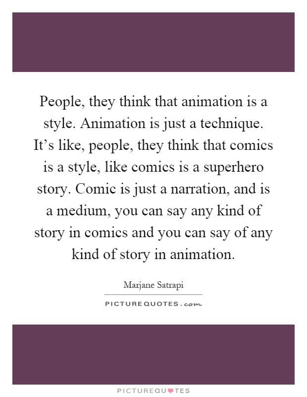 People, they think that animation is a style. Animation is just a technique. It’s like, people, they think that comics is a style, like comics is a superhero story. Comic is just a narration, and is a medium, you can say any kind of story in comics and you can say of any kind of story in animation Picture Quote #1