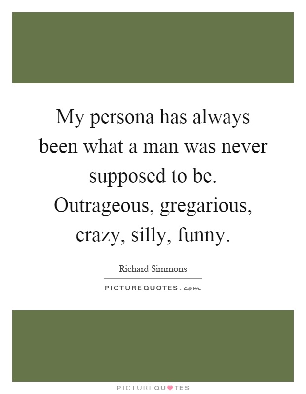 My persona has always been what a man was never supposed to be. Outrageous, gregarious, crazy, silly, funny Picture Quote #1