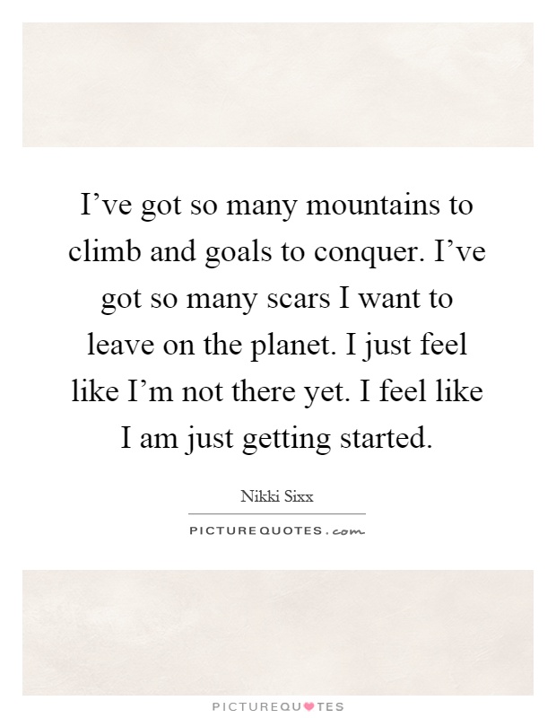 I’ve got so many mountains to climb and goals to conquer. I’ve got so many scars I want to leave on the planet. I just feel like I’m not there yet. I feel like I am just getting started Picture Quote #1