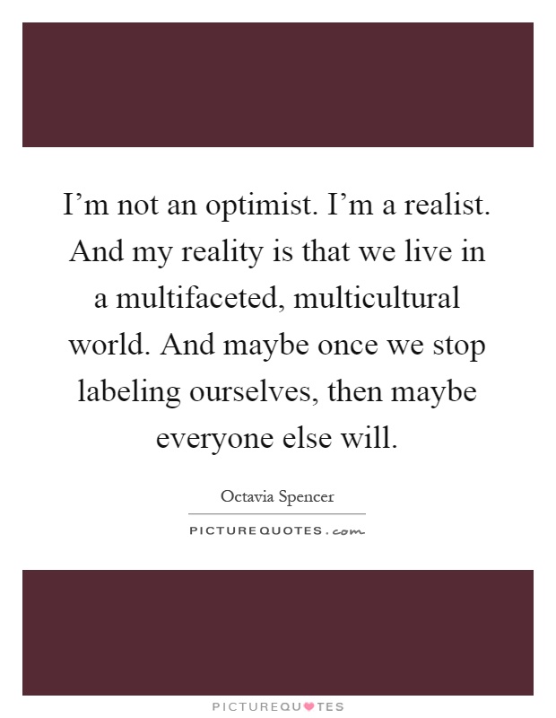 I’m not an optimist. I’m a realist. And my reality is that we live in a multifaceted, multicultural world. And maybe once we stop labeling ourselves, then maybe everyone else will Picture Quote #1