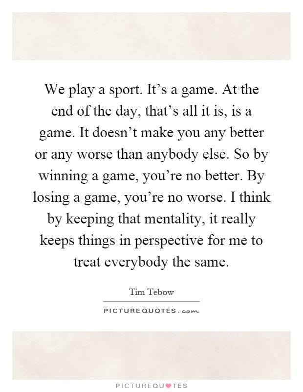 We play a sport. It’s a game. At the end of the day, that’s all it is, is a game. It doesn’t make you any better or any worse than anybody else. So by winning a game, you’re no better. By losing a game, you’re no worse. I think by keeping that mentality, it really keeps things in perspective for me to treat everybody the same Picture Quote #1