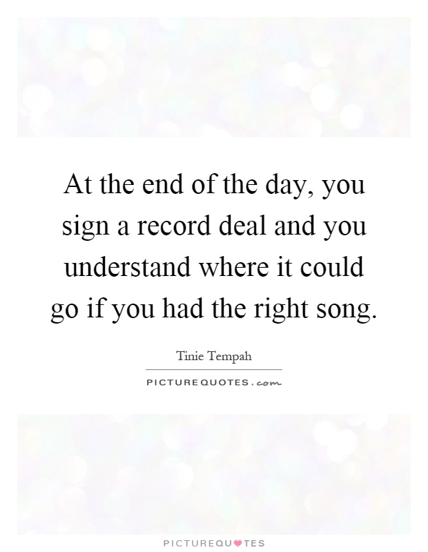 At the end of the day, you sign a record deal and you understand where it could go if you had the right song Picture Quote #1
