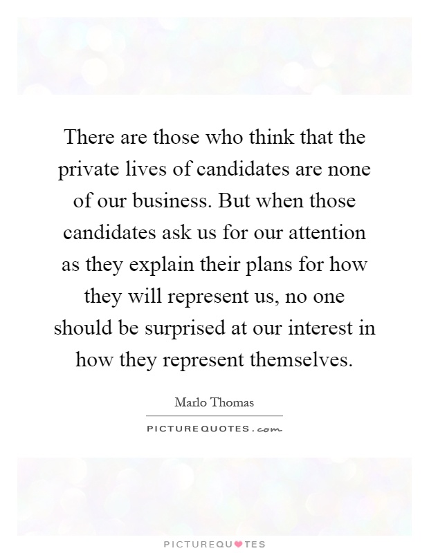 There are those who think that the private lives of candidates are none of our business. But when those candidates ask us for our attention as they explain their plans for how they will represent us, no one should be surprised at our interest in how they represent themselves Picture Quote #1