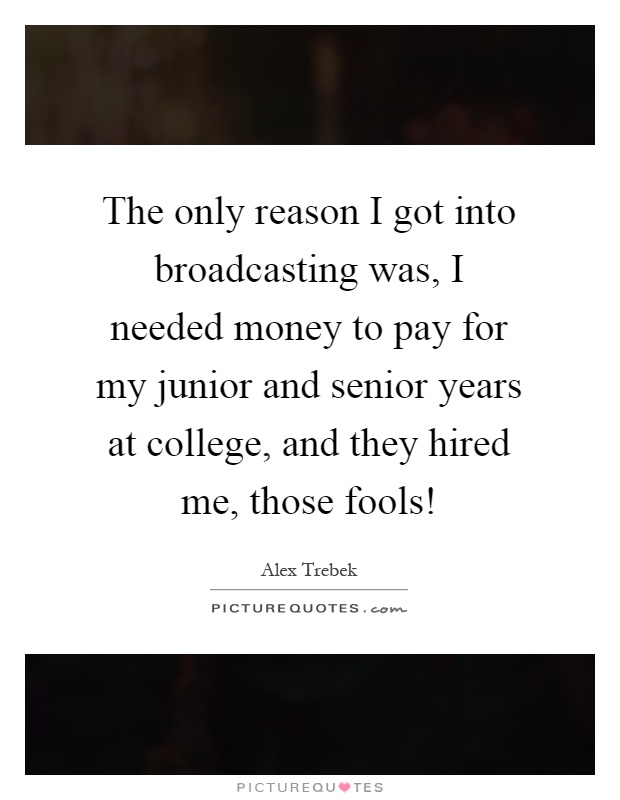 The only reason I got into broadcasting was, I needed money to pay for my junior and senior years at college, and they hired me, those fools! Picture Quote #1