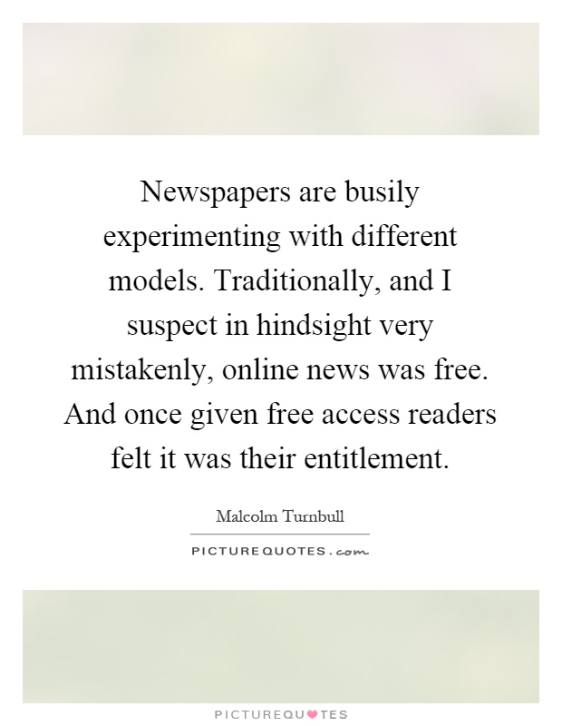 Newspapers are busily experimenting with different models. Traditionally, and I suspect in hindsight very mistakenly, online news was free. And once given free access readers felt it was their entitlement Picture Quote #1