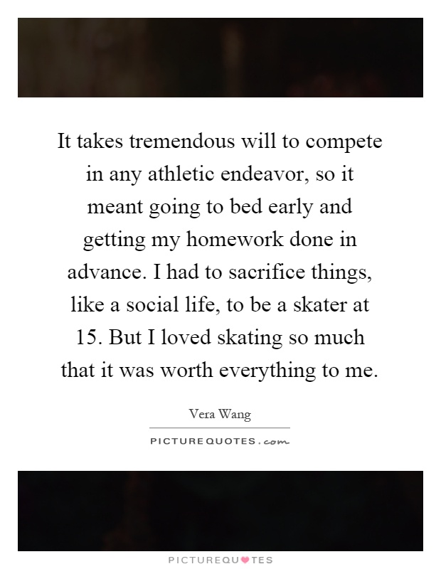 It takes tremendous will to compete in any athletic endeavor, so it meant going to bed early and getting my homework done in advance. I had to sacrifice things, like a social life, to be a skater at 15. But I loved skating so much that it was worth everything to me Picture Quote #1