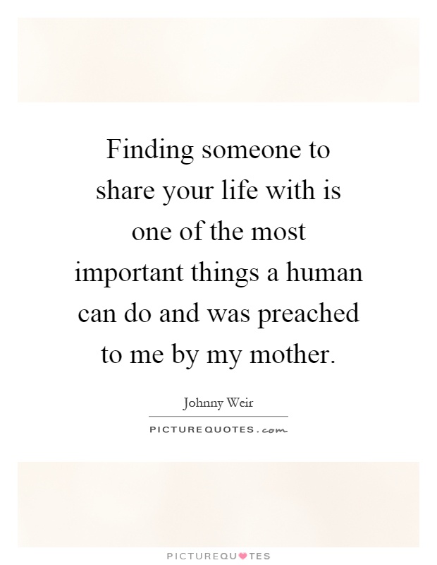 Finding someone to share your life with is one of the most important things a human can do and was preached to me by my mother Picture Quote #1