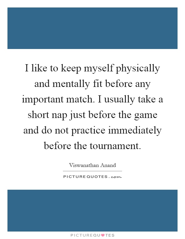 I like to keep myself physically and mentally fit before any important match. I usually take a short nap just before the game and do not practice immediately before the tournament Picture Quote #1