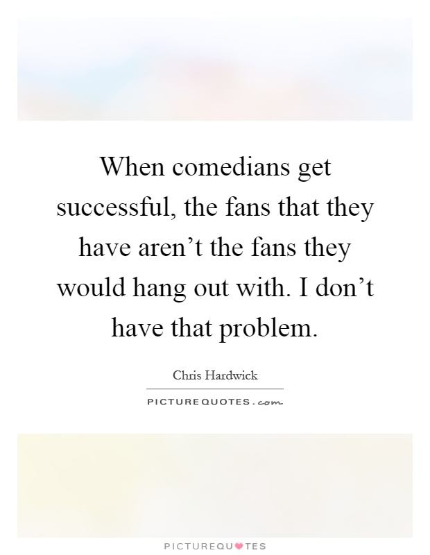 When comedians get successful, the fans that they have aren’t the fans they would hang out with. I don’t have that problem Picture Quote #1