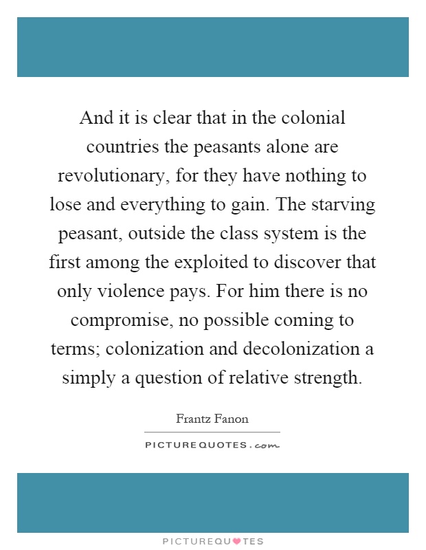 And it is clear that in the colonial countries the peasants alone are revolutionary, for they have nothing to lose and everything to gain. The starving peasant, outside the class system is the first among the exploited to discover that only violence pays. For him there is no compromise, no possible coming to terms; colonization and decolonization a simply a question of relative strength Picture Quote #1