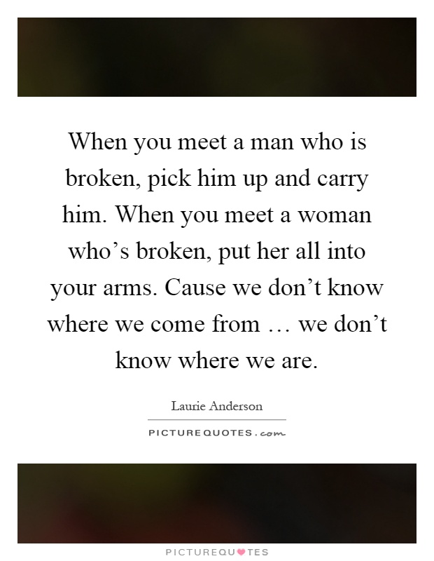 When you meet a man who is broken, pick him up and carry him. When you meet a woman who’s broken, put her all into your arms. Cause we don’t know where we come from … we don’t know where we are Picture Quote #1