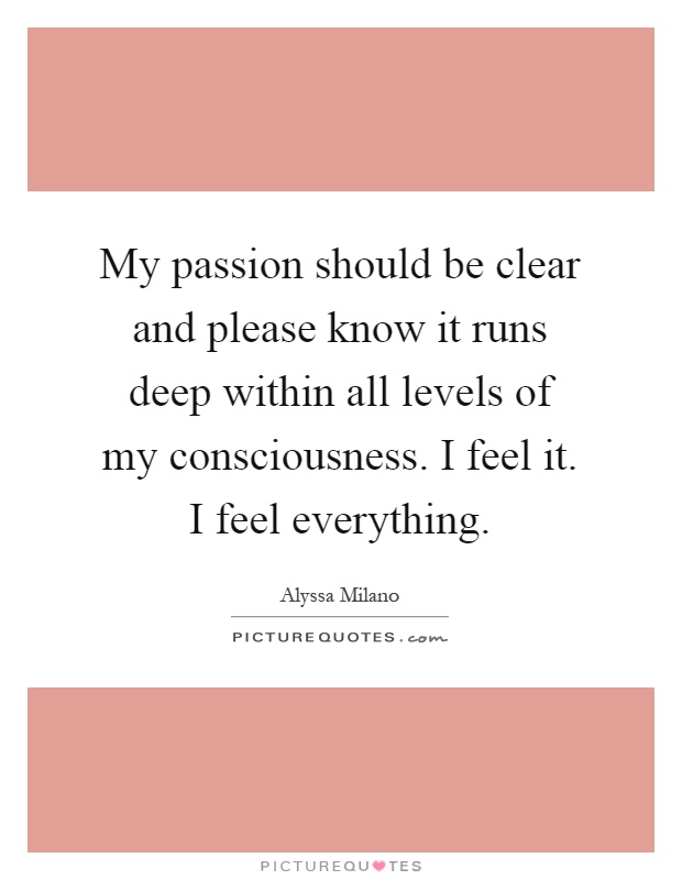 My passion should be clear and please know it runs deep within all levels of my consciousness. I feel it. I feel everything Picture Quote #1