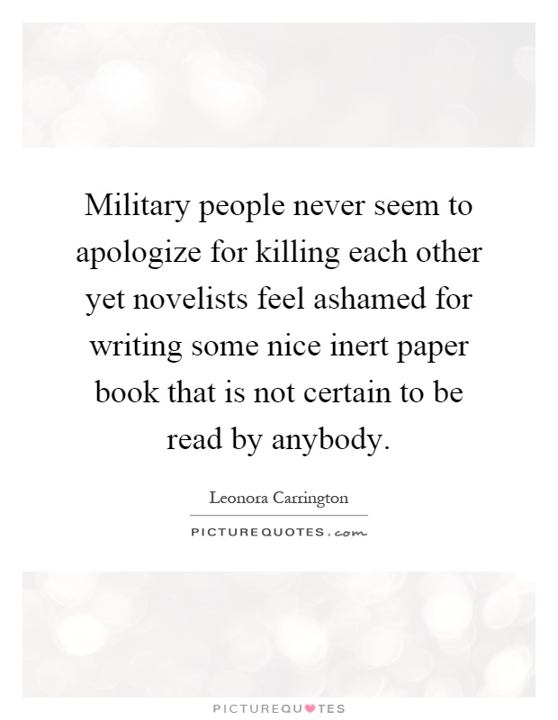 Military people never seem to apologize for killing each other yet novelists feel ashamed for writing some nice inert paper book that is not certain to be read by anybody Picture Quote #1